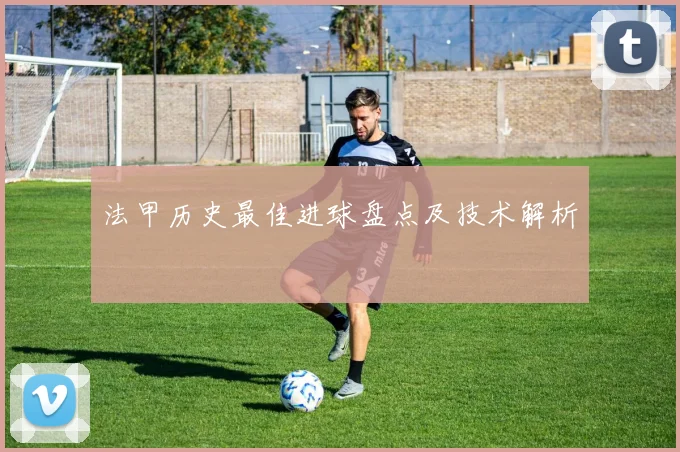 法甲历史最佳进球盘点及技术解析