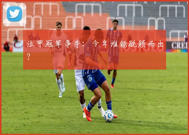 法甲冠军争夺：今年谁能脱颖而出？
