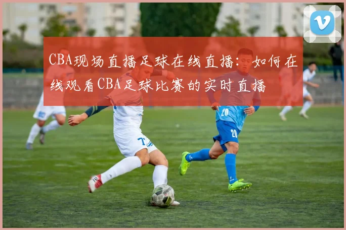 CBA现场直播足球在线直播：如何在线观看CBA足球比赛的实时直播