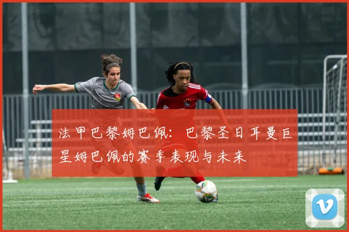 法甲巴黎姆巴佩：巴黎圣日耳曼巨星姆巴佩的赛季表现与未来