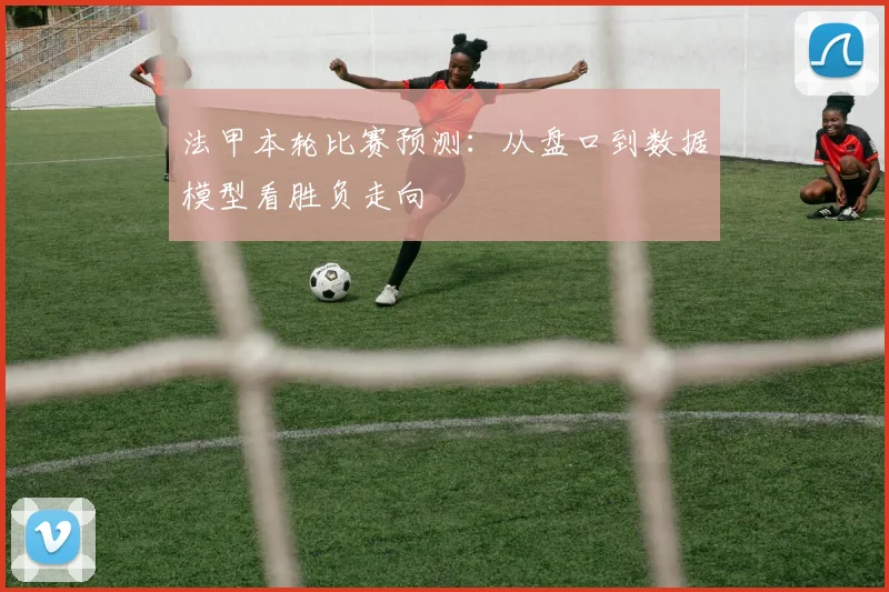法甲本轮比赛预测：从盘口到数据模型看胜负走向