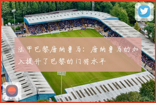 法甲巴黎唐纳鲁马：唐纳鲁马的加入提升了巴黎的门将水平